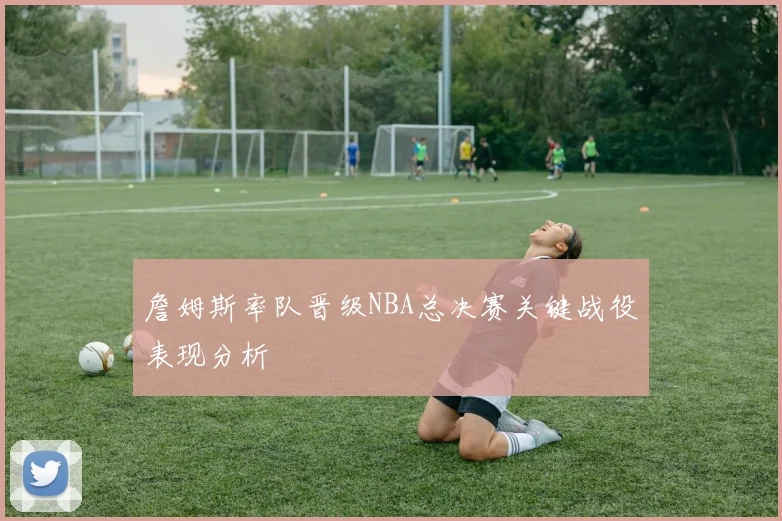 詹姆斯率队晋级NBA总决赛关键战役表现分析