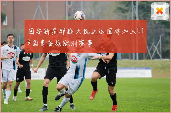 国安新星邓捷夫抵达法国将加入U19国青备战欧洲赛事