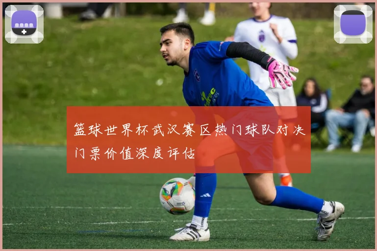 篮球世界杯武汉赛区热门球队对决门票价值深度评估