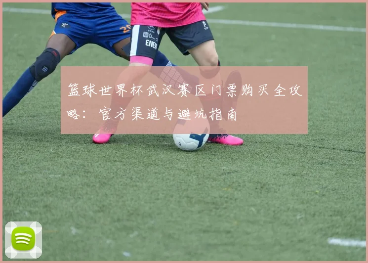 篮球世界杯武汉赛区门票购买全攻略:官方渠道与避坑指南