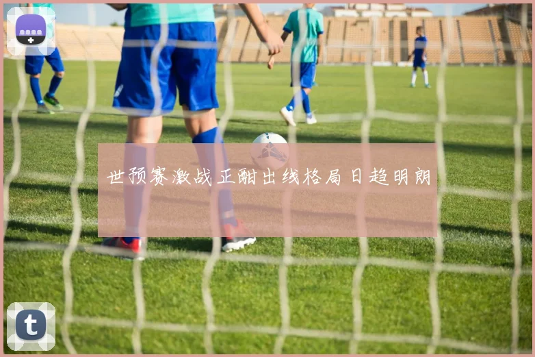 世预赛激战正酣出线格局日趋明朗