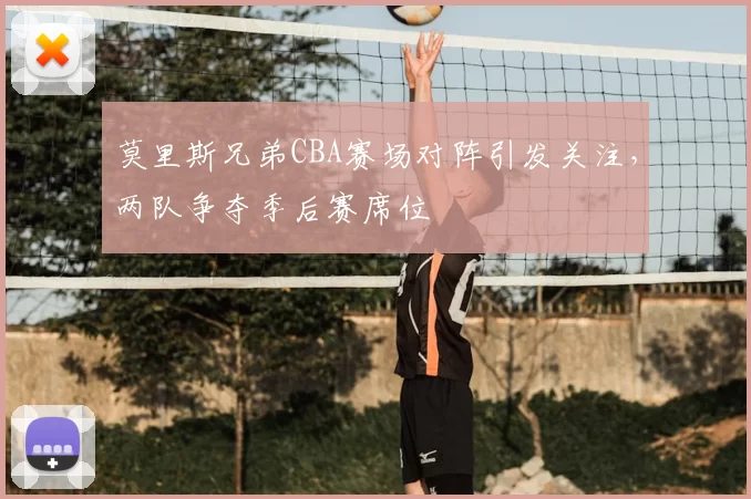 莫里斯兄弟CBA赛场对阵引发关注,两队争夺季后赛席位