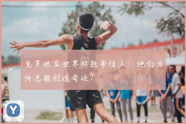 克罗地亚世界杯胜率惊人：他们为何总能创造奇迹？