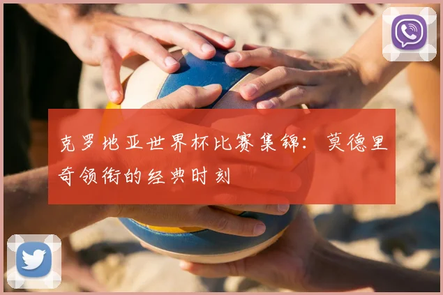 克罗地亚世界杯比赛集锦：莫德里奇领衔的经典时刻