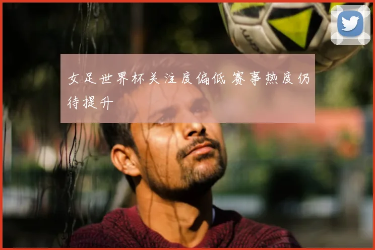 女足世界杯关注度偏低 赛事热度仍待提升