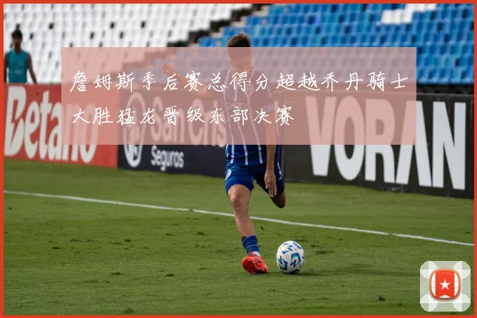 詹姆斯季后赛总得分超越乔丹骑士大胜猛龙晋级东部决赛