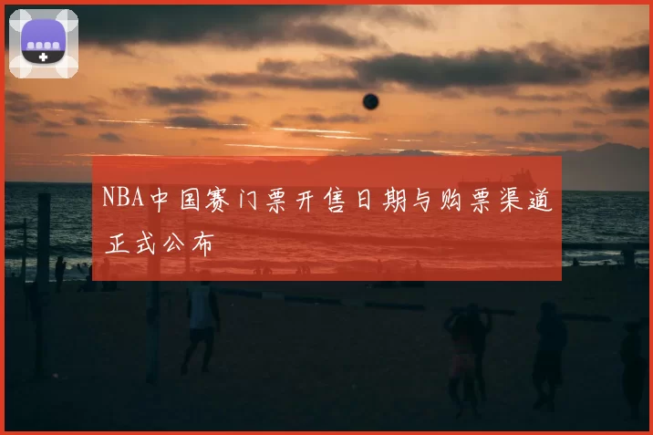 NBA中国赛门票开售日期与购票渠道正式公布