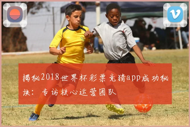 揭秘2018世界杯彩票竞猜app成功秘诀：专访核心运营团队