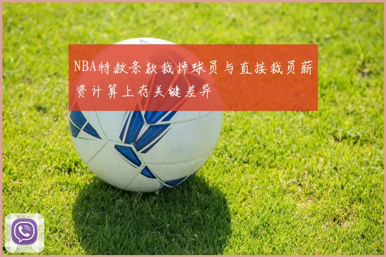 NBA特赦条款裁掉球员与直接裁员薪资计算上存关键差异