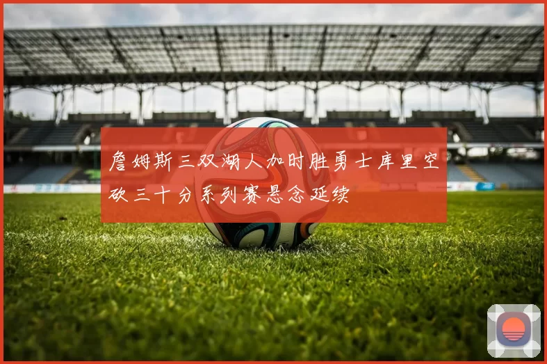 詹姆斯三双湖人加时胜勇士库里空砍三十分系列赛悬念延续