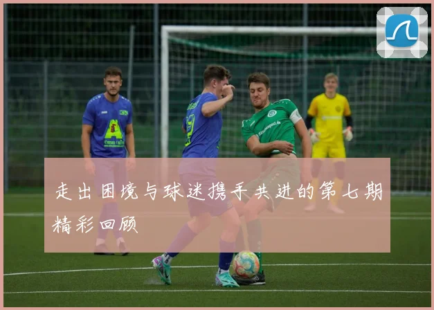 走出困境与球迷携手共进的第七期精彩回顾