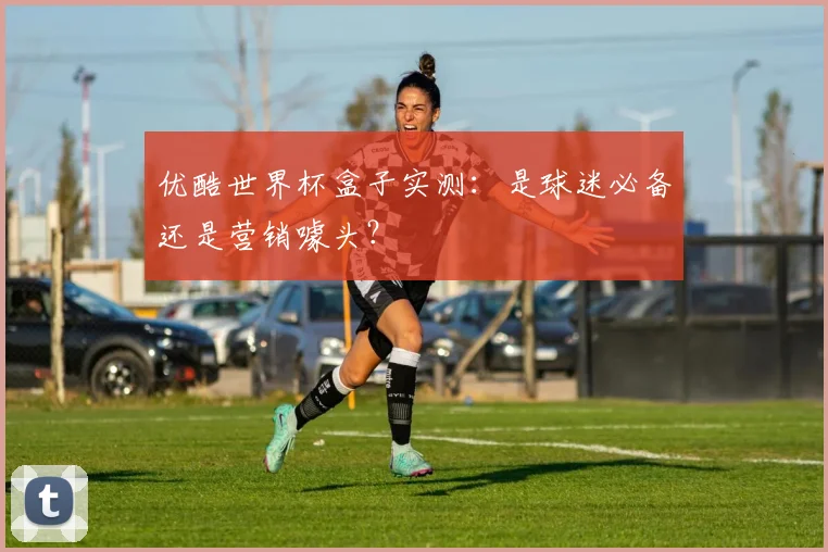 优酷世界杯盒子实测:是球迷必备还是营销噱头?