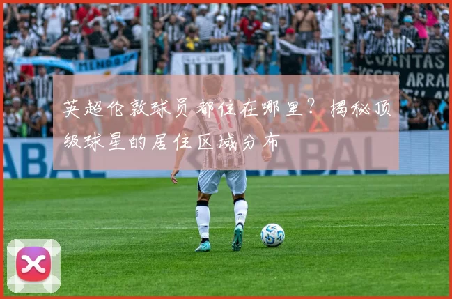英超伦敦球员都住在哪里？揭秘顶级球星的居住区域分布