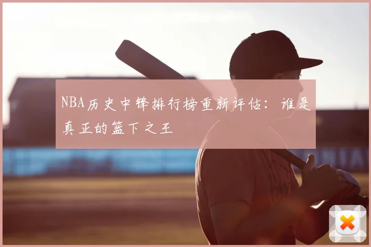 NBA历史中锋排行榜重新评估：谁是真正的篮下之王