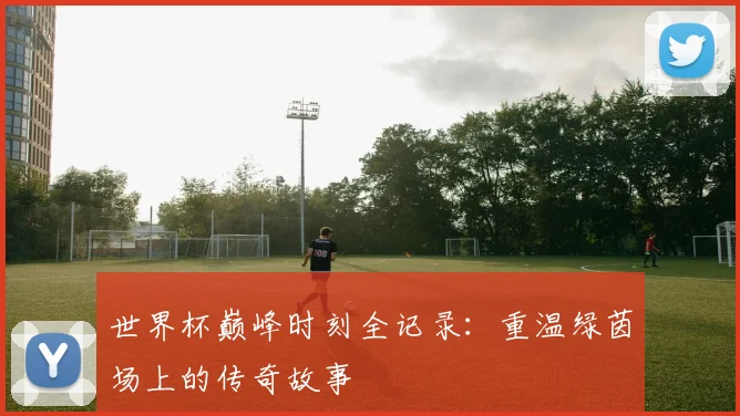 世界杯巅峰时刻全记录:重温绿茵场上的传奇故事