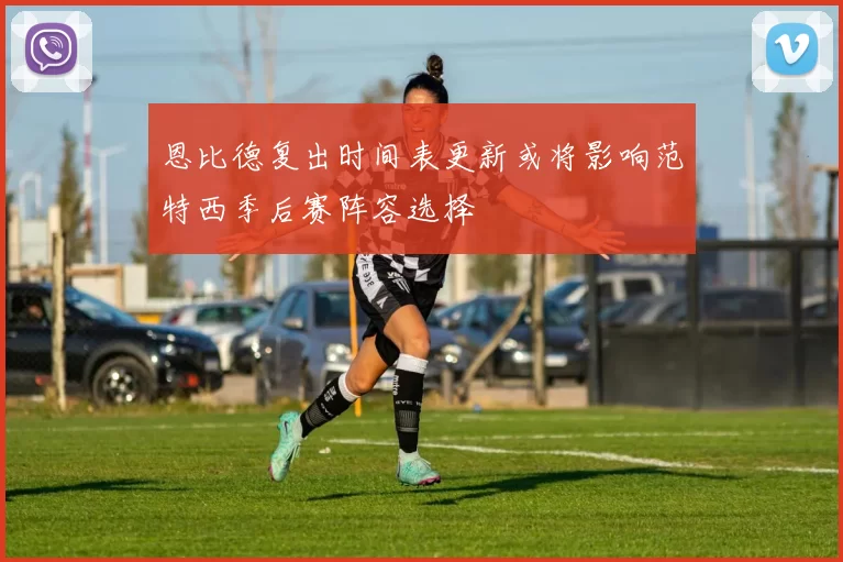 恩比德复出时间表更新或将影响范特西季后赛阵容选择