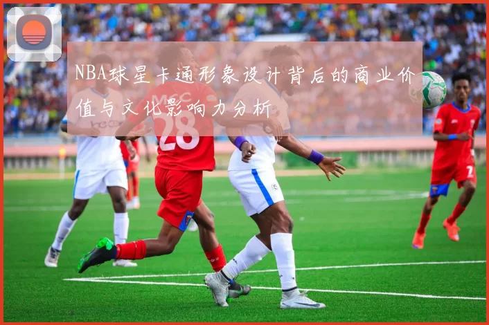 NBA球星卡通形象设计背后的商业价值与文化影响力分析