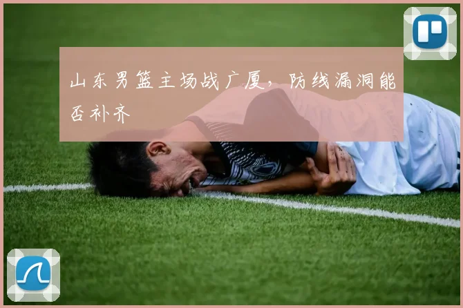 山东男篮主场战广厦,防线漏洞能否补齐