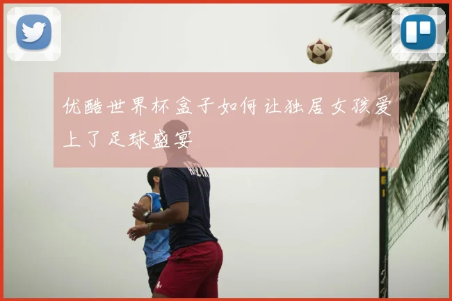 优酷世界杯盒子如何让独居女孩爱上了足球盛宴