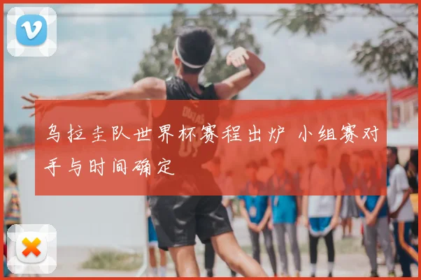 乌拉圭队世界杯赛程出炉 小组赛对手与时间确定