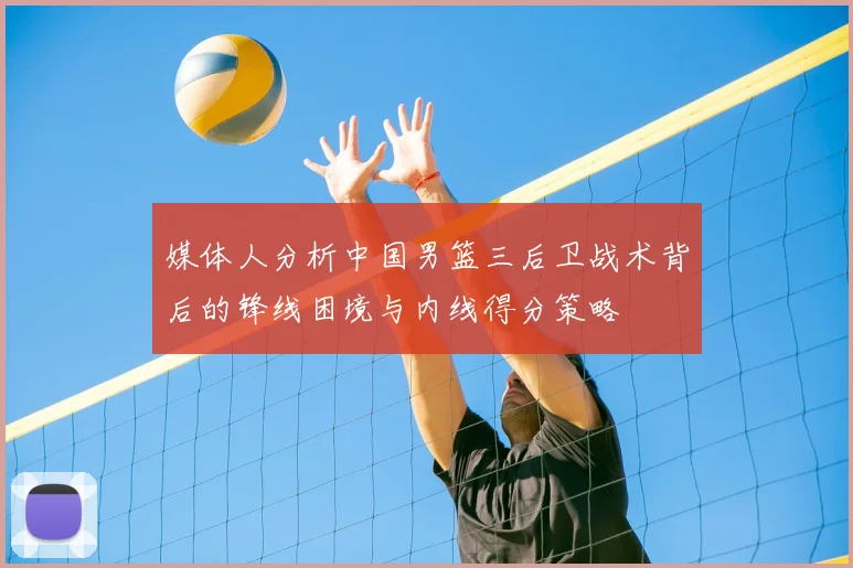 媒体人分析中国男篮三后卫战术背后的锋线困境与内线得分策略