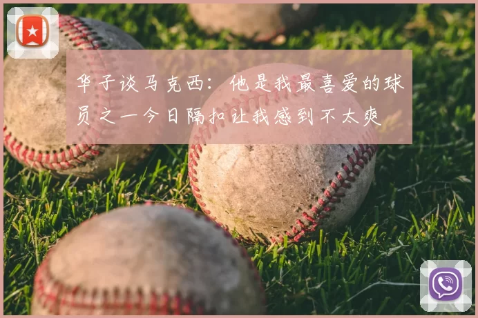 华子谈马克西：他是我最喜爱的球员之一今日隔扣让我感到不太爽