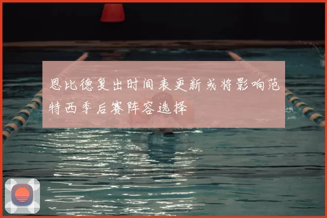恩比德复出时间表更新或将影响范特西季后赛阵容选择