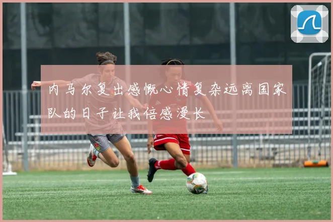 内马尔复出感慨心情复杂远离国家队的日子让我倍感漫长