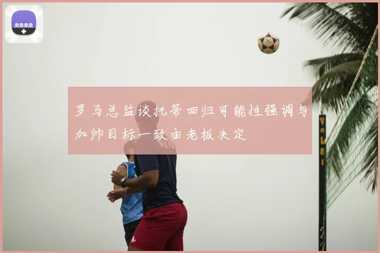 罗马总监谈托蒂回归可能性强调与加帅目标一致由老板决定