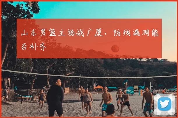 山东男篮主场战广厦,防线漏洞能否补齐