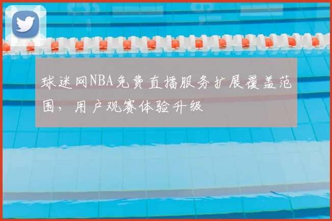 球迷网NBA免费直播服务扩展覆盖范围,用户观赛体验升级