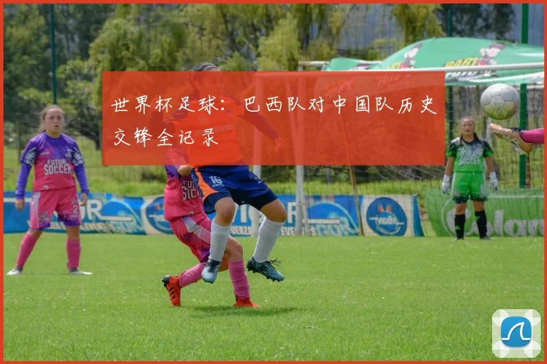 世界杯足球:巴西队对中国队历史交锋全记录