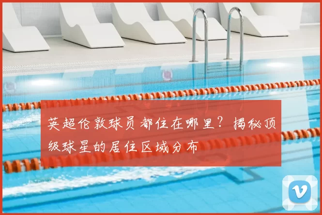 英超伦敦球员都住在哪里？揭秘顶级球星的居住区域分布