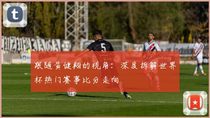 跟随黄健翔的视角:深度拆解世界杯热门赛事比分走向