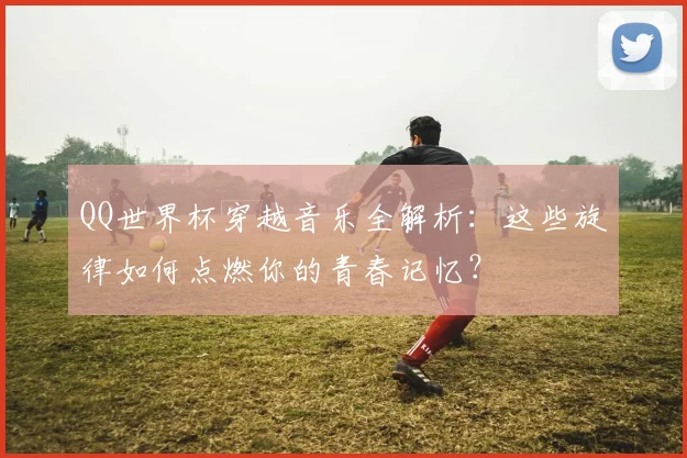 QQ世界杯穿越音乐全解析:这些旋律如何点燃你的青春记忆?