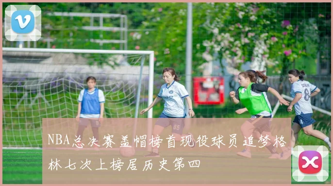 NBA总决赛盖帽榜首现役球员追梦格林七次上榜居历史第四