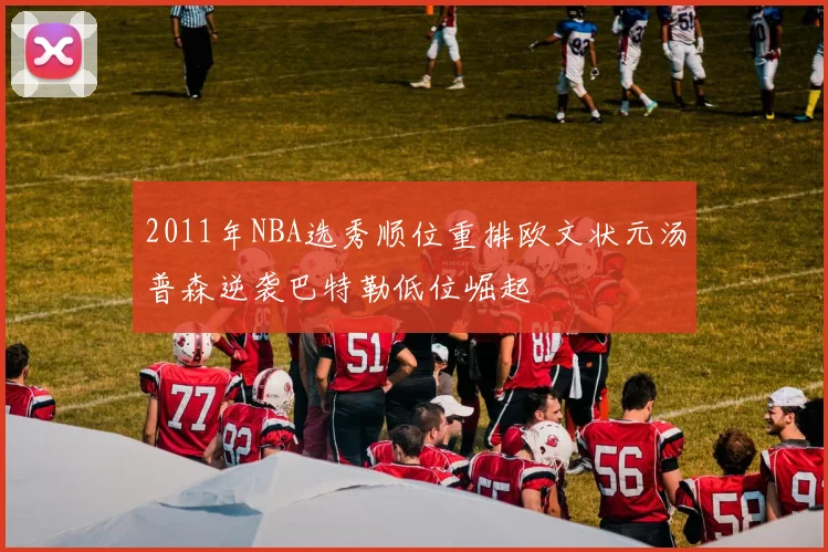 2011年NBA选秀顺位重排欧文状元汤普森逆袭巴特勒低位崛起