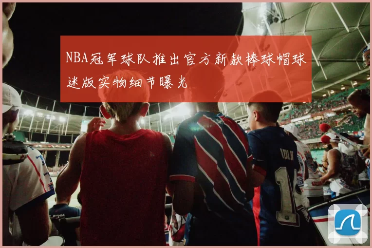 NBA冠军球队推出官方新款棒球帽球迷版实物细节曝光