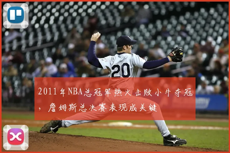 2011年NBA总冠军热火击败小牛夺冠,詹姆斯总决赛表现成关键