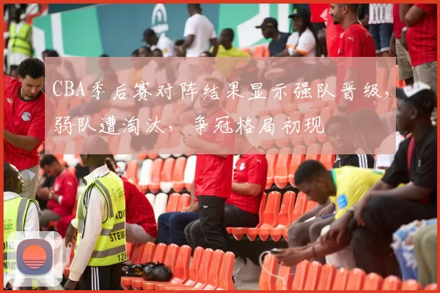 CBA季后赛对阵结果显示强队晋级，弱队遭淘汰，争冠格局初现