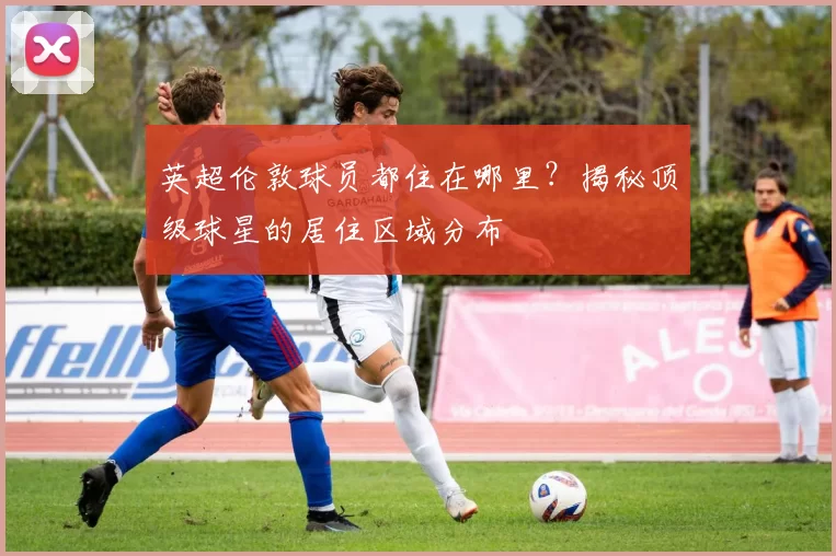 英超伦敦球员都住在哪里？揭秘顶级球星的居住区域分布