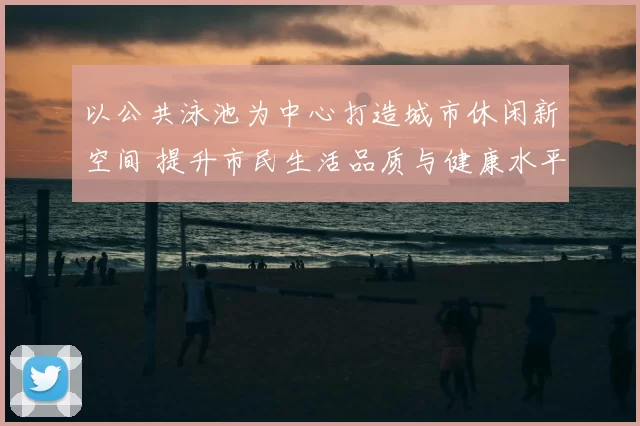 以公共泳池为中心打造城市休闲新空间 提升市民生活品质与健康水平