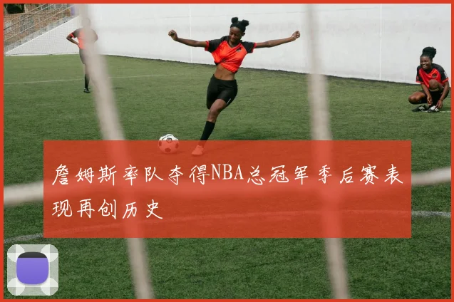 詹姆斯率队夺得NBA总冠军季后赛表现再创历史