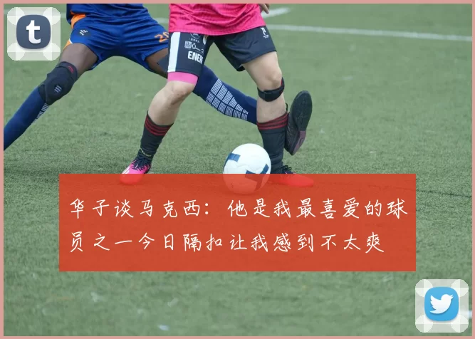 华子谈马克西：他是我最喜爱的球员之一今日隔扣让我感到不太爽