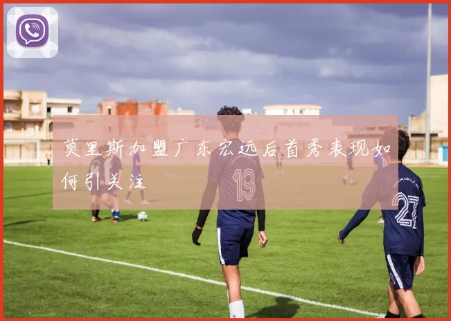 莫里斯加盟广东宏远后首秀表现如何引关注