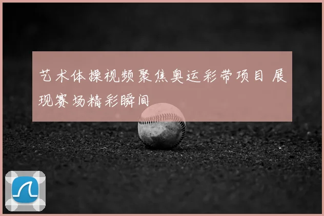 艺术体操视频聚焦奥运彩带项目 展现赛场精彩瞬间