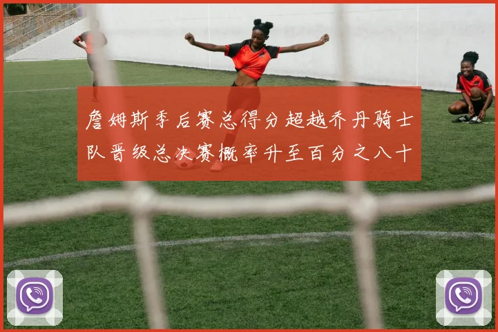 詹姆斯季后赛总得分超越乔丹骑士队晋级总决赛概率升至百分之八十七