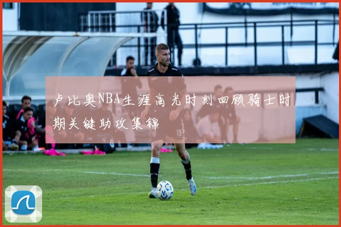 卢比奥NBA生涯高光时刻回顾骑士时期关键助攻集锦