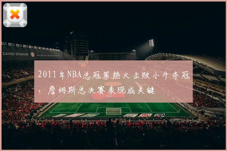 2011年NBA总冠军热火击败小牛夺冠,詹姆斯总决赛表现成关键