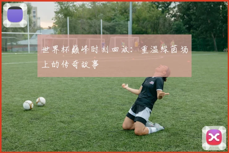 世界杯巅峰时刻回放:重温绿茵场上的传奇故事